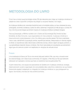 METODOLOGIA DO LIVRO

                                                    O livro visa a mostrar quais tecnologias sociais (TS) são relevantes para mitigar as mudanças climáticas ou
                                                    adaptar-se a elas e quais têm condições de proteger ou recuperar ribeirões, rios e lagos.

                                                    As mudanças climáticas são crescentes transtornos para comunidades pobres, as mais vulneráveis às secas
                                                    prolongadas, enchentes caudalosas, quebra de safras, epidemias e migrações por falta de água e comida. Por
                                                    isso o livro foca as tecnologias que tenham impacto em mudanças climáticas e proteção de águas.

                                                    Para sua preparação, a FBB fez convênio com o Centro de Documentação Eloy Ferreira da Silva
                                                    (Cedefes), de Belo Horizonte, cujos especialistas em meio ambiente, mudanças climáticas e
                                                    desenvolvimento social prepararam o livro. Os critérios para a escolha dessas TSs foram praticidade,
                                                    menor custo, atendimento à população carente, experiências exitosas. Selecionadas em diversas regiões
                                                    do Brasil, as experiências estão relacionadas a diferentes biomas, climas e regime de águas; portanto, a
 FUNDAÇÃO BANCO DO BRASIL METO DO LO GIA DO LIVRO




                                                    sua aplicabilidade depende dessas condições. Elas foram executadas por populações que apresentam
                                                    algum grau de carência e podem ser reaplicadas em situações de exclusão social.



                                                    Fases
                                                    Uma atualização do Banco de TSs já vinha sendo feita pelo Instituto Pólis, que reviu a situação atual
                                                    de cada tecnologia, com visitas locais e entrevistas. Em seguida, o Pólis listou as TSs que realmente
                                                    estivessem em operação e concluiu que havia um plantel de mais de quatrocentas TSs.

                                                    A partir dessa lista, uma equipe de especialistas do Cedefes (em mudanças climáticas, ecologia,


                                                    diretamente ligadas à adaptação ou mitigação de mudanças climáticas ou que protegessem as




21
 
