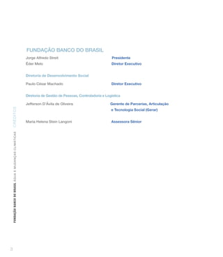 funDAçãO bAnCO DO brASiL
                                                                 Jorge Alfredo Streit                               Presidente
                                                                 Éder Melo                                          Diretor Executivo


                                                                 Diretoria de Desenvolvimento Social

                                                                 Paulo César Machado                                Diretor Executivo


                                                                 Diretoria de Gestão de Pessoas, Controladoria e Logística

                                                                 Jefferson D’Ávila de Oliveira                      Gerente de Parcerias, Articulação
CRÉD IT OS




                                                                                                                    e Tecnologia Social (Gerar)


                                                                 Maria Helena Stein Langoni                         Assessora Sênior
    FUNDAÇÃO BANCO DO BRASIL Á GUA E MUDAN ÇA S C LIMÁ TIC A S




3
 
