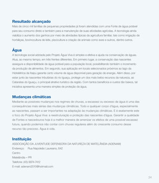Resultado alcançado
Mais de cinco mil famílias de pequenas propriedades já foram atendidas com uma Fonte de água potável
para seu consumo direto e também para a manutenção de suas atividades agrícolas. A tecnologia ainda
viabiliza o aumento dos ganhos por meio de atividades típicas da agricultura familiar, tais como irrigação de
hortaliças, bovinocultura de leite, piscicultura e criação de animais como aves e suínos, dentre outros.


Água
A tecnologia social adotada pelo Projeto Água Viva é simples e efetiva e ajuda na conservação de águas.
Atua, ao mesmo tempo, em três frentes diferentes. Em primeiro lugar, a conservação das nascentes
assegura a disponibilidade de água potável para a população local, possibilitando também o incremento
da produção de alimentos. Em segundo, sua aplicação em locais selecionados próximos ao lago da
Hidrelétrica de Itaipu garante certo volume de água disponível para geração de energia. Além disso, por
estar junto às nascentes tributárias do rio Iguaçu, protege um dos mais belos recursos da natureza, as
Cataratas do Iguaçu, o principal atrativo turístico da região. Com tantos benefícios e custos tão baixos, tal
iniciativa apresenta uma maneira simples de proteção da água.


Mudanças climáticas
Mediante as possíveis mudanças nos regimes de chuvas, a escassez ou excesso de água é uma das
consequências mais sérias das mudanças climáticas. Todo e qualquer corpo d’água, especialmente
as nascentes, passam a ser importantes na adaptação às mudanças climáticas. E é exatamente este
o foco do Projeto Água Viva: a reestruturação e proteção das nascentes d’água. Garantir a qualidade
de Fontes e nascedouros hoje é a melhor maneira de amenizar os efeitos de uma possível escassez
futura, quando podemos não contar com chuvas regulares além do crescente consumo desse
recurso tão precioso. Água é vida.


Instituição
ASSOCIAÇÃO DA JUVENTUDE DEFENSORA DA NATUREZA DE MATELÂNDIA (ADENAM)
Endereço:    Rua Napoleão Laureano, 642
Centro
Matelândia – PR
Telefone: (45) 9974-7412
E-mail: adenam2010@hotmail.com


                                                                                                                34
 