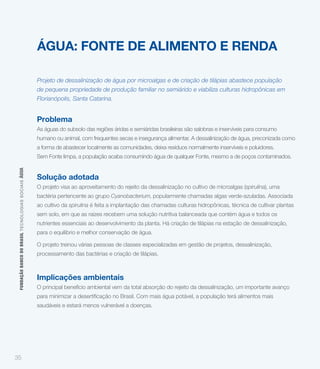 ÁGUA: FONTE DE ALIMENTO E RENDA

                                                             Projeto de dessalinização de água por microalgas e de criação de tilápias abastece população
                                                             de pequena propriedade de produção familiar no semiárido e viabiliza culturas hidropônicas em
                                                             Florianópolis, Santa Catarina.


                                                             Problema
                                                             As águas do subsolo das regiões áridas e semiáridas brasileiras são salobras e inservíveis para consumo
                                                             humano ou animal, com frequentes secas e insegurança alimentar. A dessalinização de água, preconizada como
                                                             a forma de abastecer localmente as comunidades, deixa resíduos normalmente inservíveis e poluidores.
                                                             Sem Fonte limpa, a população acaba consumindo água de qualquer Fonte, mesmo a de poços contaminados.
 FUNDAÇÃO BANCO DO BRASIL TEC NO LO GIA S S O C IA IS ÁGUA




                                                             Solução adotada
                                                             O projeto visa ao aproveitamento do rejeito da dessalinização no cultivo de microalgas (spirulina), uma
                                                             bactéria pertencente ao grupo Cyanobacterium, popularmente chamadas algas verde-azuladas. Associada
                                                             ao cultivo da spirulina é feita a implantação das chamadas culturas hidropônicas, técnica de cultivar plantas
                                                             sem solo, em que as raízes recebem uma solução nutritiva balanceada que contém água e todos os
                                                             nutrientes essenciais ao desenvolvimento da planta. Há criação de tilápias na estação de dessalinização,
                                                             para o equilíbrio e melhor conservação de água.

                                                             O projeto treinou várias pessoas de classes especializadas em gestão de projetos, dessalinização,
                                                             processamento das bactérias e criação de tilápias.



                                                             Implicações ambientais
                                                             O principal benefício ambiental vem da total absorção do rejeito da dessalinização, um importante avanço


                                                             saudáveis e estará menos vulnerável a doenças.




35
 