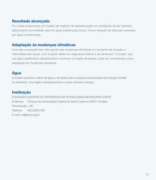 Resultado alcançado
Foi criada a base para um modelo de negócio de dessalinização em condições de ser operado
pela própria comunidade, para ter água potável para todos. Houve redução de doenças causadas
por água contaminada.


Adaptação às mudanças climáticas
Uma das consequências mais graves das mudanças climáticas é o aumento da duração e
intensidade das secas, com impacto direto em segurança hídrica e de alimentos. O projeto, que
usa água subterrânea dessalinizada e promove a criação de peixes, pode ser considerado como
adaptação às mudanças climáticas.


Água
O projeto aumenta a oferta de água e de peixes para a pequena propriedade de produção familiar
no semiárido, uma região vulnerável à fome e secas intensas e longas.


Instituição
FUNDAÇÃO CENTROS DE REFERÊNCIA EM TECNOLOGIAS INOVADORAS (CERTI)
Endereço:    Campus da Universidade Federal de Santa Catarina (UFSC) Trindade
Florianópolis – SC
Telefone:    (48) 3239-2180
E-mail: maj@certi.org.br




                                                                                                 36
 