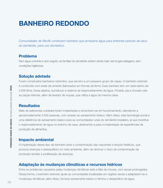 BANHEIRO REDONDO

                                                             Comunidades de Recife constroem banheiro que armazena água para enfrentar período de seca
                                                             do semiárido, para uso doméstico.


                                                             Problema
                                                             Sem água corrente e sem esgoto, as famílias do semiárido sofrem ainda mais nas longas estiagens, sem
                                                             condições higiênicas.


                                                             Solução adotada
                                                             Foram construídos banheiros redondos, que servem a um pequeno grupo de casas. O banheiro redondo
                                                             é construído com anéis de cimento (fabricados em formas de ferro). Esse banheiro tem um reservatório de
 FUNDAÇÃO BANCO DO BRASIL TEC NO LO GIA S S O C IA IS ÁGUA




                                                             2.500 litros, fossa séptica, sumidouro e sistema de reaproveitamento da água. Privada, pia e chuveiro são
                                                             as peças internas, além de lavador de roupas, que utiliza a água da mesma caixa.


                                                             Resultados
                                                             Mais de setecentas unidades foram implantadas e encontram-se em funcionamento, atendendo a
                                                             aproximadamente 3.500 pessoas, com acesso ao saneamento básico. Além disso, esta tecnologia social é
                                                             uma referência de saneamento básico para as comunidades rurais do semiárido brasileiro, já que incentiva
                                                             o reaproveitamento de água no entorno da casa, destinando-a para a implantação de experiências de
                                                             produção de alimentos.


                                                             Impacto ambiental
                                                             A implantação desse tipo de banheiro evita a contaminação das nascentes e lençóis freáticos, que
                                                             provoca doenças e desequilíbrio no meio ambiente, além de diminuir o risco de contaminação da
                                                             produção familiar e proliferação de doenças.


                                                             Adaptação às mudanças climáticas e recursos hídricos
                                                             Entre os problemas causados pelas mudanças climáticas está a falta de chuvas, com secas prolongadas.
                                                             Dessa forma, o banheiro redondo ajuda as comunidades localizadas em regiões secas a adaptarem-se a
                                                             mudanças climáticas; além disso, fornece saneamento básico e diminui o desperdício de água.
39
 