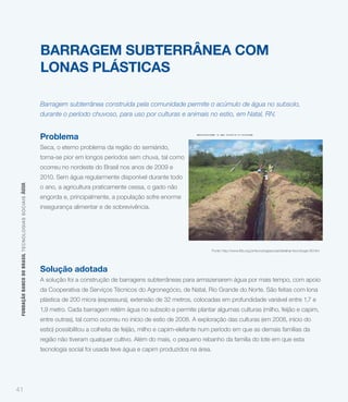 BARRAGEM SUBTERRÂNEA COM
                                                             LONAS PLÁSTICAS

                                                             Barragem subterrânea construída pela comunidade permite o acúmulo de água no subsolo,
                                                             durante o período chuvoso, para uso por culturas e animais no estio, em Natal, RN.

                                                                                                                         alimentar e de sobrevivência.
                                                             Problema
                                                             Seca, o eterno problema da região do semiárido,
                                                             torna-se pior em longos períodos sem chuva, tal como
                                                             ocorreu no nordeste do Brasil nos anos de 2009 e
                                                             2010. Sem água regularmente disponível durante todo
 FUNDAÇÃO BANCO DO BRASIL TEC NO LO GIA S S O C IA IS ÁGUA




                                                             o ano, a agricultura praticamente cessa, o gado não
                                                             engorda e, principalmente, a população sofre enorme
                                                             insegurança alimentar e de sobrevivência.




                                                                                                                                 Fonte: http://www.fbb.org.br/tecnologiasocial/detalhar-tecnologia-90.htm




                                                             Solução adotada
                                                             A solução foi a construção de barragens subterrâneas para armazenarem água por mais tempo, com apoio
                                                             da Cooperativa de Serviços Técnicos do Agronegócio, de Natal, Rio Grande do Norte. São feitas com lona
                                                             plástica de 200 micra (espessura), extensão de 32 metros, colocadas em profundidade variável entre 1,7 e
                                                             1,9 metro. Cada barragem retém água no subsolo e permite plantar algumas culturas (milho, feijão e capim,
                                                             entre outras), tal como ocorreu no início de estio de 2008. A exploração das culturas (em 2008, início do
                                                             estio) possibilitou a colheita de feijão, milho e capim-elefante num período em que as demais famílias da
                                                             região não tiveram qualquer cultivo. Além do mais, o pequeno rebanho da família do lote em que esta
                                                             tecnologia social foi usada teve água e capim produzidos na área.




41
 