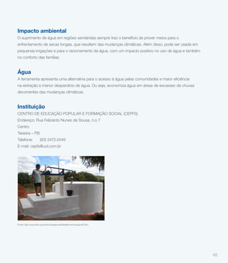 Impacto ambiental
   O suprimento de água em regiões semiáridas sempre traz o benefício de prover meios para o
   enfrentamento de secas longas, que resultem das mudanças climáticas. Além disso, pode ser usada em
   pequenas irrigações e para o racionamento da água, com um impacto positivo no uso de água e também
   no conforto das famílias.


   Água

   na extração e menor desperdício de água. Ou seja, economiza água em áreas de escassez de chuvas
   decorrentes das mudanças climáticas.


   Instituição
   CENTRO DE EDUCAÇÃO POPULAR E FORMAÇÃO SOCIAL (CEPFS)
   Endereço: Rua Felizardo Nunes de Sousa, n.o 7
   Centro
                                   TS 10
   Teixeira – PB
         BOMBA D’ÁGUA ARO TRAMPOLIM
   Telefone: (83) 3472-2449
   E-mail: cepfs@uol.com.br
Em cinco cidades da Paraíba, a extração de água subterrânea é feita
  depois da instalação de bomba de água do tipo aro trampolim.




   FONTE: http://www.fbb.org.br/tecnologiasocial/detalhar-tecnologia-82.htm
   Fonte: http://www.fbb.org.br/tecnologiasocial/detalhar-tecnologia-82.htm



Problema

     As populações do semiárido sofrem da constante falta de água,
     apesar de haver um vasto aquífero na região. Famílias de
     comunidades rurais são frequentemente levadas a comprar água
     de intermediários, a preços muito altos, com imenso impacto nas                                    48
     finanças das pessoas.
 