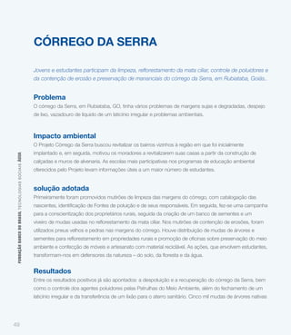 CÓRREGO DA SERRA

                                                             da contenção de erosão e preservação de mananciais do córrego da Serra, em Rubiataba, Goiás..


                                                             Problema
                                                             O córrego da Serra, em Rubiataba, GO, tinha vários problemas de margens sujas e degradadas, despejo
                                                             de lixo, vazadouro de líquido de um laticínio irregular e problemas ambientais.



                                                             Impacto ambiental
                                                             O Projeto Córrego da Serra buscou revitalizar os bairros vizinhos à região em que foi inicialmente
                                                             implantado e, em seguida, motivou os moradores a revitalizarem suas casas a partir da construção de
 FUNDAÇÃO BANCO DO BRASIL TEC NO LO GIA S S O C IA IS ÁGUA




                                                             calçadas e muros de alvenaria. As escolas mais participativas nos programas de educação ambiental
                                                             oferecidos pelo Projeto levam informações úteis a um maior número de estudantes.


                                                             solução adotada
                                                             Primeiramente foram promovidos mutirões de limpeza das margens do córrego, com catalogação das


                                                             para a conscientização dos proprietários rurais, seguida da criação de um banco de sementes e um


                                                             utilizados pneus velhos e pedras nas margens do córrego. Houve distribuição de mudas de árvores e


                                                             ambiente e confecção de móveis e artesanato com material reciclável. As ações, que envolvem estudantes,



                                                             Resultados
                                                             Entre os resultados positivos já são apontados: a despoluição e a recuperação do córrego da Serra, bem
                                                             como o controle dos agentes poluidores pelas Patrulhas do Meio Ambiente, além do fechamento de um
                                                             laticínio irregular e da transferência de um lixão para o aterro sanitário. Cinco mil mudas de árvores nativas




49
 