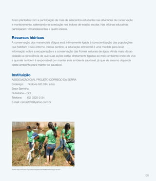 foram plantadas com a participação de mais de setecentos estudantes nas atividades de conservação


participaram 120 adolescentes e quatro idosos.


Recursos hídricos
A conservação dos mananciais d’água está intimamente ligada à conscientização das populações
que habitam o seu entorno. Nesse sentido, a educação ambiental é uma medida para levar
informação sobre a recuperação e a conservação das Fontes naturais de água. Ainda mais: dá ao
cidadão a consciência de que suas ações estão diretamente ligadas ao meio ambiente onde ele vive
e que ele também é responsável por manter este ambiente saudável, já que ele mesmo depende
deste ambiente para manter-se saudável.


Instituição
ASSOCIAÇÃO CIVIL PROJETO CÓRREGO DA SERRA
Endereço:              Rodovia GO 334, s/n.o
Setor Serrinha
Rubiataba – GO
Telefone:             (62) 3325-2134
E-mail: cerca2010@yahoo.com.br




Fonte: http://www.fbb.org.br/tecnologiasocial/detalhar-tecnologia-26.htm


                                                                                                    50
 