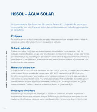 H2SOL – ÁGUA SOLAR

                                                             Na comunidade de Sítio Baixas, em São José da Tapera, AL, o Projeto H2Sol favoreceu a
                                                             microirrigação pelo uso da energia solar e tecnologias sociais para inclusão socioprodutiva
                                                             de agricultores.


                                                             Problema
                                                             Dentro de um panorama de pobreza crônica, agravado pela escassez de água, principalmente em período de
                                                             seca, os agricultores tinham de conviver com decepcionante produção.


                                                             Solução adotada
                                                             O suprimento regular de água de boa qualidade para a comunidade tornou-se realidade a partir da
 FUNDAÇÃO BANCO DO BRASIL TEC NO LO GIA S S O C IA IS ÁGUA




                                                             instalação de poços tubulares, energia solar fotovoltaica para bombeamento de água, energia solar térmica
                                                             para dessalinização e a própria força da gravidade para drenar olhos-de-água das serras mais próximas. O
                                                             passo seguinte foi a administração da escassez de água para as fazendas familiares e comunidades, com
                                                             produtos de alto valor agregado.


                                                             Resultado alcançado
                                                             O projeto H2Sol, na comunidade de Sítio Baixas, em São José da Tapera, AL, conseguiu diminuir a pobreza
                                                             crônica, saindo de uma renda familiar mensal inferior a R$ 90,00, para em torno de R$ 500,00, com
                                                             benefícios extraordinários para a comunidade, como o abastecimento permanente de água, extensão da
                                                             rede elétrica convencional por meio do Programa Luz para Todos. Participou também da reconstrução em
                                                             alvenaria de todas as casas de taipa da comunidade, com apoio da ONG Amigos do Bem, redução da
                                                             mortalidade infantil. O resultado deveu-se também aos projetos do governo na região.


                                                             Mudanças climáticas
                                                             Esta tecnologia social ajuda na adaptação às mudanças climáticas, ao ajudar as pessoas a
                                                             adaptarem-se à crescente escassez de água. Esta situação pode tornar-se mais grave com as
                                                             mudanças climáticas por causa de secas mais longas; daí a necessidade de encontrar formas




51
 