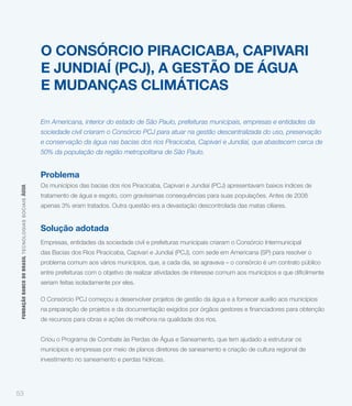 O CONSÓRCIO PIRACICABA, CAPIVARI
                                                             E JUNDIAÍ (PCJ), A GESTÃO DE ÁGUA
                                                             E MUDANÇAS CLIMÁTICAS

                                                             Em Americana, interior do estado de São Paulo, prefeituras municipais, empresas e entidades da
                                                             sociedade civil criaram o Consórcio PCJ para atuar na gestão descentralizada do uso, preservação
                                                             e conservação da água nas bacias dos rios Piracicaba, Capivari e Jundiaí, que abastecem cerca de
                                                             50% da população da região metropolitana de São Paulo.


                                                             Problema
                                                             Os municípios das bacias dos rios Piracicaba, Capivari e Jundiaí (PCJ) apresentavam baixos índices de
 FUNDAÇÃO BANCO DO BRASIL TEC NO LO GIA S S O C IA IS ÁGUA




                                                             tratamento de água e esgoto, com gravíssimas consequências para suas populações. Antes de 2008
                                                             apenas 3% eram tratados. Outra questão era a devastação descontrolada das matas ciliares.


                                                             Solução adotada
                                                             Empresas, entidades da sociedade civil e prefeituras municipais criaram o Consórcio Intermunicipal
                                                             das Bacias dos Rios Piracicaba, Capivari e Jundiaí (PCJ), com sede em Americana (SP) para resolver o
                                                             problema comum aos vários municípios, que, a cada dia, se agravava – o consórcio é um contrato público


                                                             seriam feitas isoladamente por eles.

                                                             O Consórcio PCJ começou a desenvolver projetos de gestão da água e a fornecer auxílio aos municípios


                                                             de recursos para obras e ações de melhoria na qualidade dos rios.


                                                             Criou o Programa de Combate às Perdas de Água e Saneamento, que tem ajudado a estruturar os
                                                             municípios e empresas por meio de planos diretores de saneamento e criação de cultura regional de
                                                             investimento no saneamento e perdas hídricas.




53
 