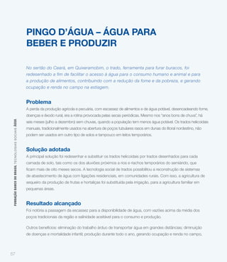 PINGO D’ÁGUA – ÁGUA PARA
                                                             BEBER E PRODUZIR

                                                             No sertão do Ceará, em Quixeramobim, o trado, ferramenta para furar buracos, foi
                                                             redesenhado a fim de facilitar o acesso à água para o consumo humano e animal e para
                                                             a produção de alimentos, contribuindo com a redução da fome e da pobreza, e gerando
                                                             ocupação e renda no campo na estiagem.


                                                             Problema
                                                             A perda da produção agrícola e pecuária, com escassez de alimentos e de água potável, desencadeando fome,
                                                             doenças e êxodo rural, era a rotina provocada pelas secas periódicas. Mesmo nos “anos bons de chuva”, há
 FUNDAÇÃO BANCO DO BRASIL TEC NO LO GIA S S O C IA IS ÁGUA




                                                             seis meses (julho a dezembro) sem chuvas, quando a população tem menos água potável. Os trados helicoidais
                                                             manuais, tradicionalmente usados na abertura de poços tubulares rasos em dunas do litoral nordestino, não
                                                             podem ser usados em outro tipo de solos e tampouco em leitos temporários.


                                                             Solução adotada
                                                             A principal solução foi redesenhar e substituir os trados helicoidais por trados desenhados para cada
                                                             camada de solo, tais como os dos aluviões próximos a rios e riachos temporários do semiárido, que


                                                             de abastecimento de água com ligações residenciais, em comunidades rurais. Com isso, a agricultura de
                                                             sequeiro da produção de frutas e hortaliças foi substituída pela irrigação, para a agricultura familiar em
                                                             pequenas áreas.


                                                             Resultado alcançado
                                                             Foi notória a passagem da escassez para a disponibilidade de água, com vazões acima da média dos
                                                             poços tradicionais da região e salinidade aceitável para o consumo e produção.

                                                             Outros benefícios: eliminação do trabalho árduo de transportar água em grandes distâncias; diminuição
                                                             de doenças e mortalidade infantil; produção durante todo o ano, gerando ocupação e renda no campo,



57
 