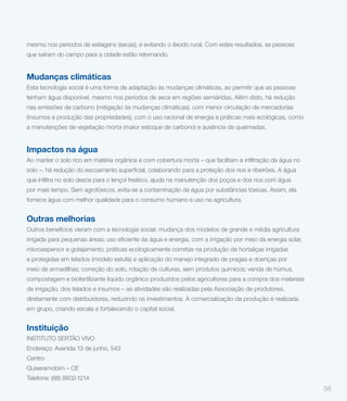 mesmo nos períodos de estiagens (secas), e evitando o êxodo rural. Com estes resultados, as pessoas
que saíram do campo para a cidade estão retornando.


Mudanças climáticas
Esta tecnologia social é uma forma de adaptação às mudanças climáticas, ao permitir que as pessoas
tenham água disponível, mesmo nos períodos de seca em regiões semiáridas. Além disto, há redução
nas emissões de carbono (mitigação às mudanças climáticas), com menor circulação de mercadorias
(insumos e produção das propriedades), com o uso racional de energia e práticas mais ecológicas, como
a manutenções de vegetação morta (maior estoque de carbono) e ausência de queimadas.


Impactos na água



por mais tempo. Sem agrotóxicos, evita-se a contaminação da água por substâncias tóxicas. Assim, ela
fornece água com melhor qualidade para o consumo humano e uso na agricultura.


Outras melhorias
Outros benefícios vieram com a tecnologia social: mudança dos modelos de grande e média agricultura


microaspersor e gotejamento; práticas ecologicamente corretas na produção de hortaliças irrigadas
e protegidas em telados (modelo estufa) e aplicação do manejo integrado de pragas e doenças por
meio de armadilhas; correção do solo, rotação de culturas, sem produtos químicos; venda de húmus,
compostagem e biofertilizante líquido orgânico produzidos pelos agricultores para a compra dos materiais
de irrigação, dos telados e insumos – as atividades são realizadas pela Associação de produtores,
diretamente com distribuidores, reduzindo os investimentos. A comercialização da produção é realizada
em grupo, criando escala e fortalecendo o capital social.


Instituição
INSTITUTO SERTÃO VIVO
Endereço: Avenida 13 de junho, 543
Centro
Quixeramobim – CE
Telefone: (88) 8802-1214
                                                                                                           58
 