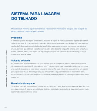 SISTEMA PARA LAVAGEM
                                                             DO TELHADO

                                                             Moradores de Teixeira, região semiárida da Paraíba criam reservatório de água para lavagem do
                                                             telhado antes da coleta de água de chuva.


                                                             Problema
                                                             A coleta de água de chuva pelo telhado tem o problema da sujeira de insetos, pássaros e lagartos que habitam
                                                             os tetos das casas. Aqui vem a questão: como limpá-lo antes da verdadeira coleta de água de chuva para uso


                                                             chuvas, de modo que o telhado e a calha sejam lavados antes de colher a água. No entanto, entre uma chuva
 FUNDAÇÃO BANCO DO BRASIL TEC NO LO GIA S S O C IA IS ÁGUA




                                                             e outra, o telhado volta a juntar sujeira. Ou seja, desligar os canos nas primeiras chuvas não assegura a boa
                                                             qualidade da água de beber.


                                                             Solução adotada
                                                             Foi desenvolvida uma tecnologia social que desvia a água da lavagem do telhado para outros usos que
                                                             não requeiram água potável. É colocado um tubo T na descida do cano conectado na bica, de modo que
                                                             uma parte é despejada no reservatório e outra na cisterna. Na parte inferior do reservatório há um registro
                                                             para, após cada chuva, descarregar o líquido armazenado. A água armazenada no reservatório deve,
                                                             após qualquer chuva, ser descarregada e pode servir para regar plantas, na descarga dos banheiros, lavar
                                                             roupas etc.


                                                             Resultado alcançado
                                                             52 famílias, com 360 pessoas usam o sistema adequado para captação e armazenagem de água de chuva


                                                             dos telhados das residências rurais.




59
 