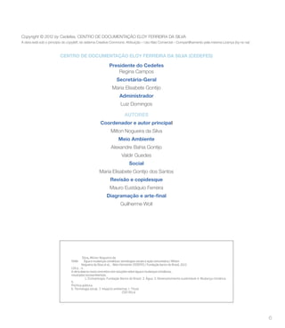 Copyright © 2012 by Cedefes, CENTRO DE DOCUMENTAÇÃO ELOY FERREIRA DA SILVA
A obra está sob o princípio do copyleft, do sistema Creative Commons: Atribuição – Uso Não Comercial – Compartilhamento pela mesma Licença (by-nc-sa)



                         CENTRO DE DOCUMENTAÇÃO ELOY FERREIRA DA SILVA (CEDEFES)

                                                            Presidente do Cedefes
                                                                Regina Campos
                                                                  Secretária-Geral
                                                              Maria Elisabete Gontijo
                                                                    Administrador
                                                                     Luiz Domingos

                                                                        AUTORES
                                                     Coordenador e autor principal
                                                             Milton Nogueira da Silva
                                                                   Meio Ambiente
                                                             Alexandre Bahia Gontijo
                                                                     Valdir Guedes
                                                                           Social
                                                     Maria Elisabete Gontijo dos Santos
                                                             Revisão e copidesque
                                                            Mauro Eustáquio Ferreira


                                                                    Guilherme Woll




                                          Silva, Milton Nogueira da
                                5586        Água e mudanças climáticas: tecnologias sociais e ação comunitária / Milton
                                         Nogueira da Silva et al., -Belo Horizonte: CEDEFES / Fundação banco do Brasil, 2012.
                                120 p. : il.
                                A obra abarca casos concretos com soluções sobre água e mudanças climáticas,
                                resultados socioambientais.
                                             1. Climatologia. Fundação Banco do Brasil. 2. Água. 3. Desenvolvimento sustentável 4. Mudança climática.
                                5.
                                Política pública.
                                6. Tecnologia social. 7. Impacto ambiental. I. Título
                                                                          CDD 551.6




                                                                                                                                                        6
 