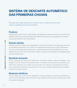 SISTEMA DE DESCARTE AUTOMÁTICO
                                                             DAS PRIMEIRAS CHUVAS

                                                             Filtro para desviar água de telhado em cisternas rurais, no interior de Pernambuco,
                                                             melhora a qualidade de vida de várias famílias.




                                                             Problema
                                                             A região interior do Pernambuco, carente de água, usa cisternas para coleta de água de chuva. No entanto, há
                                                             frequente contaminação da água de cisternas por coliformes fecais, expondo as populações e os usuários a
                                                             doenças como diarreias, e por outras bactérias.
 FUNDAÇÃO BANCO DO BRASIL TEC NO LO GIA S S O C IA IS ÁGUA




                                                             Solução adotada


                                                             Ocorre que nem sempre isso é possível, pois o morador pode estar ausente da residência ou em seus
                                                             afazeres nas roças. Como há um corte entre a cisterna e a calha, as primeiras águas vão obrigatoriamente
                                                             para dentro da bombona.


                                                             Resultado alcançado



                                                             foram monitoradas 25 famílias, pelo período de um ano, para avaliação realizada pela Universidade
                                                             Federal Rural de Pernambuco.


                                                             Mudanças climáticas
                                                             Esta tecnologia social é uma forma de adaptação às mudanças climáticas, ao permitir que pessoas que
                                                             vivem em locais semiáridos possam armazenar a água coletada durante a época chuvosa do ano e utilizá-
                                                             la no período de estiagem.


61
 