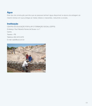 Água
Este tipo de construção permite que as pessoas tenham água disponível na época de estiagem ao
mesmo tempo em que protege as matas ciliares e nascentes, reduzindo a erosão.


Instituição
CENTRO DE EDUCAÇÃO POPULAR E FORMAÇÃO SOCIAL (CEPFS)
Endereço: Rua Felizardo Nunes de Sousa, n.o 7
Centro
Teixeira – PB
Telefone: (83) 3472-2276
E-mail: cepfs@uol.com.br




                                                                                                64
 