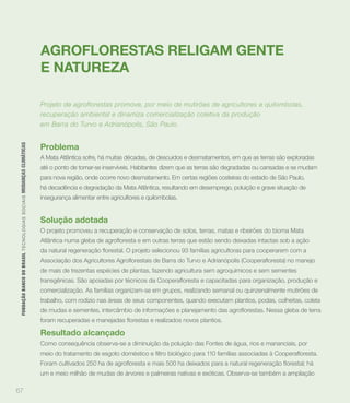 AGROFLORESTAS RELIGAM GENTE
                                                                             E NATUREZA

                                                                             Projeto de agroflorestas promove, por meio de mutirões de agricultores e quilombolas,
                                                                             recuperação ambiental e dinamiza comercialização coletiva da produção
                                                                             em Barra do Turvo e Adrianópolis, São Paulo.


                                                                             Problema
 FUNDAÇÃO BANCO DO BRASIL TEC N O LO GIA S S O C IA IS MUDANÇAS CLIMÁTICAS




                                                                             A Mata Atlântica sofre, há muitas décadas, de descuidos e desmatamentos, em que as terras são exploradas
                                                                             até o ponto de tornar-se inservíveis. Habitantes dizem que as terras são degradadas ou cansadas e se mudam
                                                                             para nova região, onde ocorre novo desmatamento. Em certas regiões costeiras do estado de São Paulo,
                                                                             há decadência e degradação da Mata Atlântica, resultando em desemprego, poluição e grave situação de
                                                                             insegurança alimentar entre agricultores e quilombolas.


                                                                             Solução adotada
                                                                             O projeto promoveu a recuperação e conservação de solos, terras, matas e ribeirões do bioma Mata




                                                                             de mais de trezentas espécies de plantas, fazendo agricultura sem agroquímicos e sem sementes


                                                                             comercialização. As famílias organizam-se em grupos, realizando semanal ou quinzenalmente mutirões de
                                                                             trabalho, com rodízio nas áreas de seus componentes, quando executam plantios, podas, colheitas, coleta




                                                                             Resultado alcançado
                                                                             Como consequência observa-se a diminuição da poluição das Fontes de água, rios e mananciais, por



                                                                             um e meio milhão de mudas de árvores e palmeiras nativas e exóticas. Observa-se também a ampliação

67
 