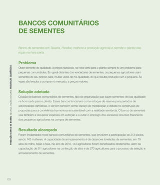 BANCOS COMUNITÁRIOS
                                                                             DE SEMENTES

                                                                             Banco de sementes em Teixeira, Paraíba, melhora a produção agrícola e permite o plantio das
                                                                             roças na hora certa.


                                                                             Problema
 FUNDAÇÃO BANCO DO BRASIL TEC N O LO GIA S S O C IA IS MUDANÇAS CLIMÁTICAS




                                                                             Obter semente de qualidade, a preços razoáveis, na hora certa para o plantio sempre foi um problema para
                                                                             pequenas comunidades. Em geral distantes dos vendedores de sementes, os pequenos agricultores usam
                                                                             sementes de seu próprio paiol, muitas vezes de má qualidade, do que resulta produção ruim e pequena. Às
                                                                             vezes são levados a comprar no mercado, a preços maiores.


                                                                             Solução adotada
                                                                             Criação de bancos comunitários de sementes, tipo de organização que supre sementes de boa qualidade
                                                                             na hora certa para o plantio. Esses bancos funcionam como estoque de reserva para períodos de
                                                                             adversidades climáticas, e servem também como espaço de mobilização e debate na construção de
                                                                             propostas para a convivência harmoniosa e sustentável com a realidade semiárida. O banco de sementes


                                                                             dos pequenos agricultores na compra de sementes.


                                                                             Resultado alcançado
                                                                             Foram implantados nove bancos comunitários de sementes, que envolvem a participação de 213 sócios,
                                                                             sendo 142 mulheres. A capacidade de armazenamento é de dezenove toneladas de sementes, em 79


                                                                             capacitação de 511 agricultores na confecção de silos e de 270 agricultores para o processo de seleção e
                                                                             armazenamento de sementes.




69
 