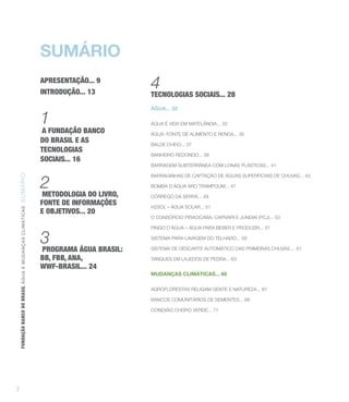 SUMÁRIO
                                                                      APRESENTAÇÃO... 9
                                                                      INTRODUÇÃO... 13
                                                                                              4
                                                                                              TECNOLOGIAS SOCIAIS... 28
                                                                                              ÁGUA... 32

                                                                      1                       ÁGUA É VIDA EM MATELÂNDIA... 33
                                                                      A FUNDAÇÃO BANCO        ÁGUA: FONTE DE ALIMENTO E RENDA... 35
                                                                      DO BRASIL E AS          BALDE CHEIO... 37
                                                                      TECNOLOGIAS
                                                                                              BANHEIRO REDONDO... 39
                                                                      SOCIAIS... 16
                                                                                              BARRAGEM SUBTERRÂNEA COM LONAS PLÁSTICAS... 41



                                                                      2
                                                                                              BARRAGINHAS DE CAPTAÇÃO DE ÁGUAS SUPERFICIAIS DE CHUVAS... 43
FUNDAÇÃO BANCO DO BRASIL Á GUA E MUDAN ÇA S C LIMÁ TIC A S SU MÁRIO




                                                                                              BOMBA D’ÁGUA ARO TRAMPOLIM... 47
                                                                      METODOLOGIA DO LIVRO,   CÓRREGO DA SERRA... 49
                                                                      FONTE DE INFORMAÇÕES    H2SOL – ÁGUA SOLAR... 51
                                                                      E OBJETIVOS... 20
                                                                                              O CONSÓRCIO PIRACICABA, CAPIVARI E JUNDIAÍ (PCJ)... 53

                                                                                              PINGO D’ÁGUA – ÁGUA PARA BEBER E PRODUZIR... 57

                                                                      3                       SISTEMA PARA LAVAGEM DO TELHADO... 59

                                                                      PROGRAMA ÁGUA BRASIL:   SISTEMA DE DESCARTE AUTOMÁTICO DAS PRIMEIRAS CHUVAS.... 61

                                                                      BB, FBB, ANA,           TANQUES EM LAJEDOS DE PEDRA... 63
                                                                      WWF-BRASIL... 24
                                                                                              MUDANÇAS CLIMÁTICAS... 66

                                                                                              AGROFLORESTAS RELIGAM GENTE E NATUREZA... 67

                                                                                              BANCOS COMUNITÁRIOS DE SEMENTES... 69

                                                                                              CONEXÃO CHEIRO VERDE... 71




7
 