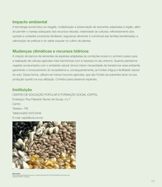 Impacto ambiental
A tecnologia social induz ao resgate, multiplicação e preservação de sementes adaptadas à região, além



valorização de práticas e do saber popular no cultivo de plantas.


Mudanças climáticas e recursos hídricos
A criação de bancos de sementes de espécies adaptadas às condições locais é o primeiro passo para
a realização de culturas agrícolas mais harmônicas com a natureza no seu entorno. Quando plantamos
vegetais acostumados com o ambiente natural, temos menor necessidade de transformar esse ambiente,
garantindo o funcionamento do ecossistema e, consequentemente, as Fontes d’água e fertilidade natural
do solo. Dessa forma, utilizam-se menos insumos agrícolas, que são Fontes de poluentes tanto na sua
produção quanto na sua utilização. Contribui para preservar espécies.


Instituição
CENTRO DE EDUCAÇÃO POPULAR E FORMAÇÃO SOCIAL (CEPFS)
Endereço: Rua Felizardo Nunes de Sousa, n.o 7
Centro
Teixeira – PB
Telefone:(83) 3472-2449
E-mail: cepfs@uol.com.br




Sementes
paix%C3%A3o-150k.jpg


                                                                                                         70
 