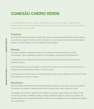 Mudanças climáticas




                                                                                    CONEXÃO CHEIRO VERDE

                                                                                    A entidade Cheiro Verde, em Cuiabá, Mato Grosso, atua na compostagem e separação de
                                                                                    resíduos sólidos, para produzir adubos, posteriormente usados nas hortas de hortaliças e frutas
                                                                                    para venda em supermercados.


                                                                                    Problema
                                                                                    A rede de Supermercados Modelo, de Cuiabá, Mato Grosso, produz grande quantidade de resíduos orgânicos,
        FUNDAÇÃO BANCO DO BRASIL TEC N O LO GIA S S O C IA IS MUDANÇAS CLIMÁTICAS




                                                                                    que outrora eram jogados em lixões ou aterro controlado, com risco da contaminação de mananciais d’água e
                                                                                    também dos demais resíduos que seriam destinados para reciclagem.



                                                                                    Solução
                                                                                    A solução foi instalar um sistema de transporte dos resíduos do supermercado até o local da
                                                                                    compostagem. Após a preparação do pátio de compostagem, a sequência do procedimento é:

                                                                                    1) recebimento do lixo orgânico das lojas da rede de Supermercados Modelo, transformando-o em
                                                                                    composto orgânico;

                                                                                    2) comercialização do composto orgânico e também de verduras e frutos da Conexão Cheiro Verde, nos
                                                                                    moldes de remuneração pelos princípios do comércio justo; e

                                                                                    3) processamento e transformação em composto orgânico para venda ou utilização nas hortas da Conexão
                                                                                    Cheiro Verde (couve e outras hortaliças).


                                                                                    Resultados
                                                                                    São compostadas mensalmente doze toneladas de resíduos orgânicos, cujo produto, o composto, é aplicado
                                                                                    em plantação de hortaliças, contribuindo para diminuir o impacto sobre o aterro sanitário de Cuiabá.

                                                                                    A tecnologia conecta diversos segmentos da sociedade, comunidade, supermercados e do Instituto Centro
                                                                                    de Vida (ICV) para darem destinação correta a toneladas de resíduos orgânicos e gerar adubo orgânico. Há
                                                                                    também geração de renda para famílias pobres e oferta de produtos orgânicos de boa qualidade para a clientela
                                                                                    dos supermercados.

      71
 