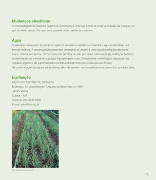 Mudanças climáticas
A compostagem de resíduos orgânicos municipais é uma boa forma de evitar a emissão de metano, um
gás do efeito estufa. Por isso será possível obter crédito de carbono.


Água
O descarte inadequado de resíduos orgânicos em aterros sanitários contamina a água subterrânea, nos
lençóis freáticos. A decomposição desse tipo de resíduo dá origem a uma substância líquida altamente
tóxica, chamada chorume. O chorume pode penetrar no solo por vários metros e atingir os lençóis freáticos,
contaminando-os e tornando sua água imprópria para o uso. Dessa forma, a destinação adequada dos
resíduos orgânicos de supermercados contribui efetivamente para a redução das Fontes
de contaminação das águas subterrâneas, além de servirem como matéria-prima para outros produtos úteis.


Instituição
INSTITUTO CENTRO DE VIDA (ICV)
Endereço: Av. José Estevão Torquato da Silva Neto, n.o 999
Jardim Vitória
Cuiabá – MT
Telefone: (65) 3641-5382
E-mail: erlon@icv.org.br




Foto: Instituto Cheiro Verde, MT


                                                                                                             72
 