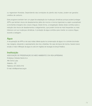 ou regeneram florestas. Dependendo das condições do plantio das mudas, podem ser gerados
créditos de carbono.

Este programa também tem um papel de adaptação às mudanças climáticas porque poderá proteger
APPs que tenham riscos de desabamentos (altos de morros e morros íngremes) ou sejam susceptíveis
a enchentes (margens dos corpos d’água). Desta forma, a revegetação destas áreas contribui para a
redução dos riscos de desabamentos e alagamentos, que podem tornar-se mais frequentes ou mais
intensos com as mudanças climáticas. A proteção da água contribui para manter os corpos d’água
durante a estiagem.


Água
A recuperação de APPs e de suas matas ciliares ajuda na conservação da água e no controle da erosão
nas margens, reduzindo o assoreamento dos rios e ribeirões. No caso de topos de morros, haverá menor




Instituição
ASSOCIAÇÃO DE PRESERVAÇÃO DO MEIO AMBIENTE E DA VIDA (APREMAVI)
Endereço: Estrada Geral s/n.o
Alto Dona Luíza
Atalanta – SC
Telefone: (47) 3535-0119
E-mail: info@apremavi.org.br




                                                                                                       74
 