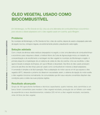 ÓLEO VEGETAL USADO COMO
                                                                             BIOCOMBUSTÍVEL

                                                                             Em Montenegro, no Rio Grande do Sul, criou-se uma alternativa de combustível limpo e econômico




                                                                             Problema
                                                                             No município de Montenegro, no Rio Grande do Sul, o óleo de cozinha, depois de usado e despejado pela rede
 FUNDAÇÃO BANCO DO BRASIL TEC N O LO GIA S S O C IA IS MUDANÇAS CLIMÁTICAS




                                                                             de esgoto nos rios, córregos e lagoas, era extremamente poluidor, prejudicando vasta região.


                                                                             Solução adotada
                                                                             Com o intuito de eliminar estes resíduos despejados no esgoto, e criar uma alternativa de combustível limpo
                                                                             e econômico para máquinas a diesel, o Instituto Morro da Cutia de Agroecologia iniciou um trabalho de
                                                                             conscientização e de recolhimento e reciclagem de óleo vegetal no município de Montenegro e região. A
                                                                             primeira etapa foi a implantação de um sistema de coleta do óleo de cozinha. Uma vez recolhido, o óleo


                                                                             cerca de seis litros de óleo limpo para ser usado como combustível em motores a diesel adaptados.
                                                                             A conversão é simples e de fácil operação. Para a adaptação do motor usa-se um kit que aquece o óleo
                                                                             vegetal a 80°C, deixando-o próximo do diesel em viscosidade; assim, o sistema de injeção do motor aceita
                                                                             o óleo vegetal e funciona normalmente. As comunidades que têm seus veículos convertidos dispõem das
                                                                             condições para a coleta nas suas próprias regiões.


                                                                             Resultado alcançado
                                                                             Grupo de 160 agricultores familiares e técnicos capacitados; quatro tratores, dois caminhões e um
                                                                             barco foram convertidos para receber o óleo vegetal reciclado; produção de um folheto com relato
                                                                             da experiência e seus desdobramentos; rodados 220 mil km a óleo vegetal reciclado; reciclados
                                                                             vinte mil litros de óleo vegetal.




75
 
