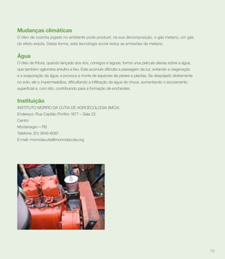 Mudanças climáticas
O óleo de cozinha jogado no ambiente pode produzir, na sua decomposição, o gás metano, um gás
do efeito estufa. Desta forma, esta tecnologia social reduz as emissões de metano.


Água
O óleo de fritura, quando lançado aos rios, córregos e lagoas, forma uma pelicula oleosa sobre a água,


e a evaporação da água, e provoca a morte de espécies de peixes e plantas. Se despejado diretamente




Instituição
INSTITUTO MORRO DA CUTIA DE AGROECOLOGIA (IMCA)
Endereço: Rua Capitão Porfírio 1677 – Sala 22
Centro
Montenegro – RS
Telefone: (51) 3649-6087
E-mail: morrodacutia@morrodacutia.org




                                                                                                         76
 