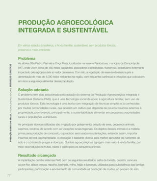 PRODUÇÃO AGROECOLÓGICA
                                                                             INTEGRADA E SUSTENTÁVEL

                                                                             Em vários estados brasileiros, a horta familiar, sustentável, sem produtos tóxicos,
                                                                             preserva o meio ambiente.


                                                                             Problema
                                                                             As aldeias São Pedro, Parinaiá e Onça Preta, localizadas na reserva Parabubure, município de Campinápolis
 FUNDAÇÃO BANCO DO BRASIL TEC N O LO GIA S S O C IA IS MUDANÇAS CLIMÁTICAS




                                                                             (MT), onde vivem cerca de 460 índios caçadores, pescadores e extrativistas, tiveram seu extrativismo fortemente
                                                                             impactado pela agropecuária ao redor da reserva. Com isto, a vegetação da reserva não mais supria a
                                                                             alimentação de mais de 4.000 índios residentes na região, com frequentes carências e privações que colocavam
                                                                             em risco a segurança alimentar dessa população.


                                                                             Solução adotada
                                                                             O problema tem sido solucionado pela adoção do sistema da Produção Agroecológica Integrada e
                                                                             Sustentável (Sistema PAIS), que é uma tecnologia social de apoio à agricultura familiar, sem uso de
                                                                             produtos tóxicos. Esta tecnologia é uma horta com integração de técnicas simples e já conhecidas
                                                                             por muitas comunidades rurais, que adotam um cultivo que dependa de poucos insumos externos à
                                                                             propriedade, promovendo, principalmente, a sustentabilidade alimentar em pequenas propriedades
                                                                             rurais e populações vulneráveis.

                                                                             As principais técnicas utilizadas são: irrigação por gotejamento; criação de aves, pequenos animais,
                                                                             caprinos, bovinos, de acordo com as vocações locais/regionais. Os dejetos desses animais é a matéria-
                                                                             prima para produção de composto, cujo adubo será usado nas plantações, evitando, assim, importar
                                                                             insumos de fora da propriedade. A produção é bastante diversa para melhor aproveitar os nutrientes do
                                                                             solo e o controle de pragas e doenças. Quintais agroecológicos agregam mais valor à renda familiar, por
                                                                             meio da produção de frutas, raízes e pasto para os pequenos animais.


                                                                             Resultado alcançado
                                                                             A implantação de três sistemas PAIS com os seguintes resultados: safra de tomate, coentro, cenoura,


                                                                             participantes; participação e envolvimento da comunidade na produção de mudas, no preparo do solo,

77
 