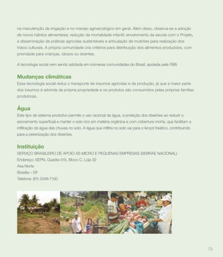 na manutenção da irrigação e no manejo agroecológico em geral. Além disso, observa-se a adoção
de novos hábitos alimentares; redução da mortalidade infantil; envolvimento da escola com o Projeto,
a disseminação de práticas agrícolas sustentáveis e articulação de mutirões para realização dos
tratos culturais. A própria comunidade cria critérios para distribuição dos alimentos produzidos, com
prioridade para crianças, idosos ou doentes.

A tecnologia social vem sendo adotada em inúmeras comunidades do Brasil, apoiada pela FBB.


Mudanças climáticas
Essa tecnologia social reduz o transporte de insumos agrícolas e da produção, já que a maior parte
dos insumos é advinda da própria propriedade e os produtos são consumidos pelas próprias famílias
produtoras.


Água
Este tipo de sistema produtivo permite o uso racional da água, a proteção dos ribeirões ao reduzir o



para a perenização dos ribeirões.


Instituição
SERVIÇO BRASILEIRO DE APOIO ÀS MICRO E PEQUENAS EMPRESAS (SEBRAE NACIONAL)
Endereço: SEPN, Quadra 515, Bloco C, Loja 32
Asa Norte
Brasília – DF
Telefone: (61) 3348-7100




                                                                                                        78
 