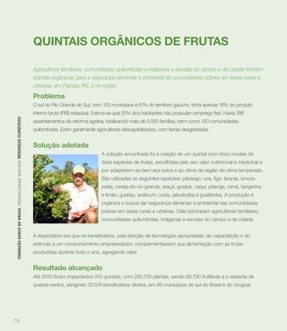 QUINTAIS ORGÂNICOS DE FRUTAS

                                                                             Agricultores familiares, comunidades quilombolas e indígenas e escolas do campo e da cidade formam
                                                                             quintais orgânicos, para a segurança alimentar e ambiental de comunidades pobres em áreas rurais e
                                                                             urbanas, em Pelotas, RS, e na região.

                                                                             Problema
                                                                             O sul do Rio Grande do Sul, com 103 municípios e 61% do território gaúcho, tinha apenas 16% do produto
 FUNDAÇÃO BANCO DO BRASIL TEC N O LO GIA S S O C IA IS MUDANÇAS CLIMÁTICAS




                                                                             assentamentos da reforma agrária, totalizando mais de 5.000 famílias, bem como 120 comunidades
                                                                             quilombolas. Eram geralmente agricultores descapitalizados, com terras desgastadas.


                                                                             Solução adotada
                                                                                                             A solução encontrada foi a criação de um quintal com cinco mudas de
                                                                                                             doze espécies de frutas, escolhidas pelo seu valor nutricional e medicinal e
                                                                                                             por adaptarem-se bem aos solos e ao clima da região de clima temperado.


                                                                                                             preta, cereja-do-rio-grande, araçá, goiaba, caqui, pitanga, romã, tangerina
                                                                                                             e limão, guabiju, araticum, uvaia, jabuticaba e guabiroba. A produção é
                                                                                                             orgânica e busca dar segurança alimentar e ambiental nas comunidades
                                                                                                             pobres em áreas rurais e urbanas. Dele participam agricultores familiares,
                                                                                                             comunidades quilombolas, indígenas e escolas do campo e da cidade.



                                                                             estímulo a um comportamento empreendedor, complementassem sua alimentação com as frutas
                                                                             produzidas durante todo o ano, agregando valor.


                                                                             Resultado alcançado
                                                                             Até 2010 foram implantados 910 quintais, com 200.700 plantas, sendo 63.700 frutíferas e o restante de




79
 