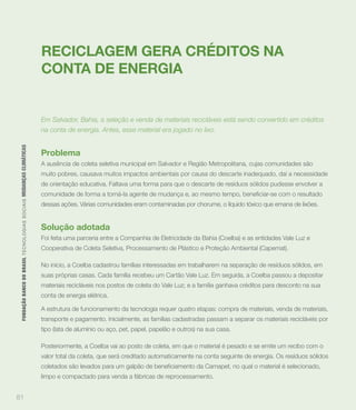 RECICLAGEM GERA CRÉDITOS NA
                                                                             CONTA DE ENERGIA


                                                                             Em Salvador, Bahia, a seleção e venda de materiais recicláveis está sendo convertido em créditos
                                                                             na conta de energia. Antes, esse material era jogado no lixo.
 FUNDAÇÃO BANCO DO BRASIL TEC N O LO GIA S S O C IA IS MUDANÇAS CLIMÁTICAS




                                                                             Problema
                                                                             A ausência de coleta seletiva municipal em Salvador e Região Metropolitana, cujas comunidades são
                                                                             muito pobres, causava muitos impactos ambientais por causa do descarte inadequado, daí a necessidade
                                                                             de orientação educativa. Faltava uma forma para que o descarte de resíduos sólidos pudesse envolver a


                                                                             dessas ações. Várias comunidades eram contaminadas por chorume, o líquido tóxico que emana de lixões.


                                                                             Solução adotada
                                                                             Foi feita uma parceria entre a Companhia de Eletricidade da Bahia (Coelba) e as entidades Vale Luz e
                                                                             Cooperativa de Coleta Seletiva, Processamento de Plástico e Proteção Ambiental (Capemat).

                                                                             No início, a Coelba cadastrou famílias interessadas em trabalharem na separação de resíduos sólidos, em
                                                                             suas próprias casas. Cada família recebeu um Cartão Vale Luz. Em seguida, a Coelba passou a depositar
                                                                             materiais recicláveis nos postos de coleta do Vale Luz; e a família ganhava créditos para desconto na sua
                                                                             conta de energia elétrica.

                                                                             A estrutura de funcionamento da tecnologia requer quatro etapas: compra de materiais, venda de materiais,
                                                                             transporte e pagamento. Inicialmente, as famílias cadastradas passam a separar os materiais recicláveis por
                                                                             tipo (lata de alumínio ou aço, pet, papel, papelão e outros) na sua casa.

                                                                             Posteriormente, a Coelba vai ao posto de coleta, em que o material é pesado e se emite um recibo com o
                                                                             valor total da coleta, que será creditado automaticamente na conta seguinte de energia. Os resíduos sólidos


                                                                             limpo e compactado para venda a fábricas de reprocessamento.


81
 