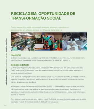 RECICLAGEM: OPORTUNIDADE DE
                                                                             TRANSFORMAÇÃO SOCIAL

                                                                             Coleta, separação e venda de materiais recicláveis viabilizam o atendimento
                                                                             a adolescentes em situação de risco, em Chapecó, Santa Catarina.
 FUNDAÇÃO BANCO DO BRASIL TEC N O LO GIA S S O C IA IS MUDANÇAS CLIMÁTICAS




                                                                             Problema
                                                                             O círculo vicioso da pobreza, exclusão, marginalidade e criminalidade predominava e aumentava a cada dia no
                                                                             bairro São Pedro, considerado o mais carente e problemático da cidade de Chapecó, SC.

                                                                             Solução adotada

                                                                             Pedro, onde começou a trabalhar com dez adolescentes em situação de risco na coleta, separação e
                                                                             venda de resíduos recicláveis.

                                                                             Com auxílio da Fundação Banco do Brasil e da Fundação Maurício Sirotski Sobrinho, a entidade construiu
                                                                             pavilhões, organizou e aumentou a área da produção. A ampliação dos recursos possibilitou aumentar o
                                                                             número de adolescentes atendidos.

                                                                             Atualmente, o Verde Vida atende 110 adolescentes, possui 73 colaboradores, separa e vende, em média,


                                                                             agendado em quatrocentos pontos de coleta, circula com caminhões próprios e possui sede própria para
                                                                             separar os materiais.

                                                                             Com poucos investimentos pelo setor público, hoje o Verde Vida tem experiência de quinze anos na coleta,
                                                                             separação e venda de resíduos recicláveis e atuação na área social.

83
 