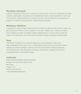 Resultado alcançado
A grande contribuição do Verde Vida é, a cada ano, poder aumentar o número de adolescentes atendidos
e ampliar a coleta seletiva. Inicialmente com dez adolescentes, hoje o Verde Vida atende 110, sendo que,
no ano de 2010, 148 foram atendidos. No decorrer dos anos, mais de 1.500 jovens já participaram do




Mudanças climáticas
A separação dos resíduos sólidos orgânicos reduz as emissões de gases de efeito estufa por evitar a sua
decomposição em lixões ou aterros sanitários, numa ação mitigadora das mudanças climáticas.
Outra vantagem da medida: a reciclagem substitui matérias-primas e, com isto, evita-se o gasto de
energia, de combustíveis e de outras Fontes de emissão de gases causadores de efeito estufa.


Água
Dependendo do destino do lixo, se este for disposto num local inadequado, ou seja, sem a
impermeabilização do solo, pode ocorrer a contaminação das águas pelo chorume (líquido poluente
originado de processos biológicos, químicos e físicos da decomposição de resíduos orgânicos),
que é altamente tóxico. Esta tecnologia social reduz o volume de lixo, a produção de chorume e,
consequentemente, a contaminação da água.


Instituição
VERDE VIDA PROGRAMA OFICINA EDUCATIVA
Endereço: Rua M.al Floriano Peixoto, 2151L
Bom Pastor
Chapecó – SC
Telefone: (49) 3322-2776
E-mail: obalen@verdevida.org.br




                                                                                                           84
 