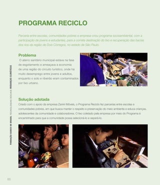 PROGRAMA RECICLO
                                                                             Parceria entre escolas, comunidades pobres e empresa criou programa socioambiental, com a
                                                                             participação de jovens e estudantes, para a correta destinação do lixo e recuperação das bacias
                                                                             dos rios da região de Dois Córregos, no estado de São Paulo.


                                                                             Problema
                                                                             O aterro sanitário municipal estava na fase
                                                                             de esgotamento e ameaçava a economia
 FUNDAÇÃO BANCO DO BRASIL TEC N O LO GIA S S O C IA IS MUDANÇAS CLIMÁTICAS




                                                                             de uma região do circuito turístico, onde há
                                                                             muito desemprego entre jovens e adultos,
                                                                             enquanto o solo e ribeirão eram contaminados
                                                                             por lixo urbano.




                                                                             Solução adotada
                                                                             Criado com o apoio da empresa Zanini Móveis, o Programa Reciclo fez parcerias entre escolas e
                                                                             comunidades pobres, em que busca manter o respeito e preservação do meio ambiente e educa crianças,
                                                                             adolescentes da comunidade e colaboradores. O lixo coletado pela empresa por meio do Programa é
                                                                             encaminhado para que a comunidade possa selecioná-lo e separá-lo.




85
 