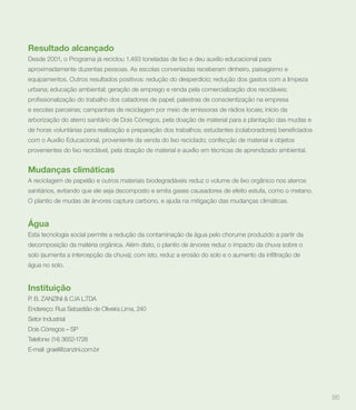 Resultado alcançado
Desde 2001, o Programa já reciclou 1.493 toneladas de lixo e deu auxílio educacional para
aproximadamente duzentas pessoas. As escolas conveniadas receberam dinheiro, paisagismo e
equipamentos. Outros resultados positivos: redução do desperdício; redução dos gastos com a limpeza
urbana; educação ambiental; geração de emprego e renda pela comercialização dos recicláveis;


e escolas parceiras; campanhas de reciclagem por meio de emissoras de rádios locais; início da
arborização do aterro sanitário de Dois Córregos, pela doação de material para a plantação das mudas e


com o Auxílio Educacional, proveniente da venda do lixo reciclado; confecção de material e objetos
provenientes do lixo reciclável, pela doação de material e auxílio em técnicas de aprendizado ambiental.


Mudanças climáticas
A reciclagem de papelão e outros materiais biodegradáveis reduz o volume de lixo orgânico nos aterros
sanitários, evitando que ele seja decomposto e emita gases causadores de efeito estufa, como o metano.
O plantio de mudas de árvores captura carbono, e ajuda na mitigação das mudanças climáticas.


Água
Esta tecnologia social permite a redução da contaminação da água pelo chorume produzido a partir da
decomposição da matéria orgânica. Além disto, o plantio de árvores reduz o impacto da chuva sobre o


água no solo.


Instituição
P. B. ZANZINI & C.IA L.TDA
Endereço: Rua Sebastião de Oliveira Lima, 240
Setor Industrial
Dois Córregos – SP
Telefone: (14) 3652-1728
E-mail: grael@zanzini.com.br




                                                                                                           86
 