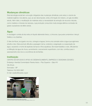 Mudanças climáticas
Esta tecnologia social tem uma ação mitigadora das mudanças climáticas, pois reduz o volume de
material orgânico nos aterros, que, ao ser decomposto, evita a formação de metano, um gás de efeito
estufa. Além disto, a reutilização de materiais reduz a necessidade da extração de recursos naturais,
como madeira e minerais da natureza, cuja produção consumiria muita energia elétrica e emissão de
gases causadores de efeito estufa.


Água
A reciclagem correta do lixo evita um líquido altamente tóxico, o chorume, que pode contaminar o lençol
freático e os ribeirões.

O óleo de fritura, se jogado nos rios, córregos e lagoas, forma uma camada sobre a água que aglomera




assoreamento dos rios e a ocorrência de enchentes.


Instituição
CENTRO DE ESTUDOS E APOIO AO DESENVOLVIMENTO, EMPREGO E CIDADANIA (CEADEC)
Endereço: Avenida Comendador Pereira Inácio – Piso Superior – Sala 410
Vila Artura
Sorocaba – SP
Telefone: (15) 3232-3667
E-mail: ceadec@ceadec.org.br




http://www.ceadec.org.br/index.php?pagina=galeria&pg=10&ver=1210


                                                                                                          88
 
