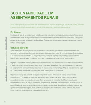 SUSTENTABILIDADE EM
                                                                             ASSENTAMENTOS RURAIS
                                                                             Ação participativa de moradores em assentamentos, a partir de Iputinga, Recife, PE, torna possível
                                                                             manejo sustentável da caatinga do semiárido e áreas para agricultura e pecuária.

                                                                             Problema
                                                                             Por causa da falta de emprego regular e da baixa renda, especialmente nos períodos de seca, os habitantes de
 FUNDAÇÃO BANCO DO BRASIL TEC N O LO GIA S S O C IA IS MUDANÇAS CLIMÁTICAS




                                                                             problemas ambientais, reduzindo a biodiversidade. Os assentados desmatavam a caatinga para usar e vender
                                                                             lenha e carvão vegetal.


                                                                             Solução adotada
                                                                             Apos diagnóstico da situação, houve planejamento e mobilização participativa no assentamento. Em


                                                                             e ao interesse dos assentados. O Diagnóstico rural participativo (DRP) tem permitido aos assentados




                                                                             do assentamento com delimitação das áreas de preservação permanente (APPs), da área de reserva legal
                                                                             (RL), para manejo sustentável da caatinga e áreas para agricultura e pecuária.

                                                                             O plano de manejo é submetido ao órgão competente para a obtenção da licença ambiental do
                                                                             assentamento. O manejo da caatinga é alternativa para a estação de seca, quando normalmente


                                                                             compradores, função de preços, distâncias, exigências de qualidade e abastecimento, de acordo com as


                                                                             apenas lenha e carvão vegetal, mas, também, outros produtos madeireiros (varas, estacas, mourões e
                                                                             toras) e não madeireiros (cascas para tanino, frutos etc.).




89
 