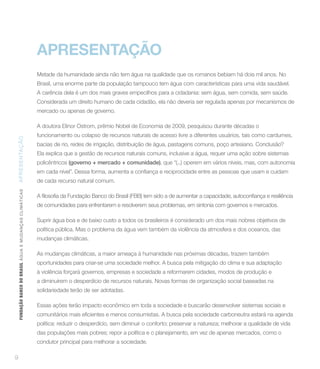 APRESENTAÇÃO
                                                                 Metade da humanidade ainda não tem água na qualidade que os romanos bebiam há dois mil anos. No
                                                                 Brasil, uma enorme parte da população tampouco tem água com características para uma vida saudável.
                                                                 A carência dela é um dos mais graves empecilhos para a cidadania: sem água, sem comida, sem saúde.
                                                                 Considerada um direito humano de cada cidadão, ela não deveria ser regulada apenas por mecanismos de
                                                                 mercado ou apenas de governo.

                                                                 A doutora Elinor Ostrom, prêmio Nobel de Economia de 2009, pesquisou durante décadas o
                                                                 funcionamento ou colapso de recursos naturais de acesso livre a diferentes usuários, tais como cardumes,
AP RESENTAÇÃ O




                                                                 bacias de rio, redes de irrigação, distribuição de água, pastagens comuns, poço artesiano. Conclusão?
                                                                 Ela explica que a gestão de recursos naturais comuns, inclusive a água, requer uma ação sobre sistemas
                                                                 policêntricos (governo + mercado + comunidade), que “(...) operem em vários níveis, mas, com autonomia


                                                                 de cada recurso natural comum.
    FUNDAÇÃO BANCO DO BRASIL Á GUA E MUDAN ÇA S C LIMÁ TIC A S




                                                                 de comunidades para enfrentarem e resolverem seus problemas, em sintonia com governos e mercados.

                                                                 Suprir água boa e de baixo custo a todos os brasileiros é considerado um dos mais nobres objetivos de
                                                                 política pública. Mas o problema da água vem também da violência da atmosfera e dos oceanos, das
                                                                 mudanças climáticas.

                                                                 As mudanças climáticas, a maior ameaça à humanidade nas próximas décadas, trazem também
                                                                 oportunidades para criar-se uma sociedade melhor. A busca pela mitigação do clima e sua adaptação
                                                                 à violência forçará governos, empresas e sociedade a reformarem cidades, modos de produção e
                                                                 a diminuírem o desperdício de recursos naturais. Novas formas de organização social baseadas na
                                                                 solidariedade terão de ser adotadas.

                                                                 Essas ações terão impacto econômico em toda a sociedade e buscarão desenvolver sistemas sociais e


                                                                 política: reduzir o desperdício, sem diminuir o conforto; preservar a natureza; melhorar a qualidade de vida
                                                                 das populações mais pobres; repor a política e o planejamento, em vez de apenas mercados, como o
                                                                 condutor principal para melhorar a sociedade.

9
 