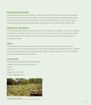 Resultado alcançado


é de 9.135 hectares. Há renda bruta anual total de aproximadamente R$ 445 mil. Em termos sociais, a
tecnologia já envolve quase quinhentas famílias, que obtêm uma renda média de R$ 1.300 por mês.


Mudanças climáticas
Esta tecnologia social mantém o estoque de carbono na vegetação de caatinga – é uma ação mitigadora
em relação às mudanças climáticas. Por outro lado, ao favorecer a geração de renda em áreas sujeitas
a longos períodos de seca, esta tecnologia social também representa uma forma de adaptação às
mudanças climáticas.


Água
A tecnologia evita enxurradas das águas da chuva, que causam erosão e perda de solo e de sua


do solo, contribuindo para a manutenção do lençol freático e, consequentemente, para que os ribeirões
temporários tenham água por mais tempo.


Instituição
ASSOCIAÇÃO PLANTAS DO NORDESTE (APNE)
Endereço: Rua D.r Nina Rodrigues, n.o 265
Iputinga
Recife – PE
Telefone: (81) 3271-4256
E-mail: pne@netpe.com.br




Cubagem das parcelas manejadas


                                                                                                        90
 