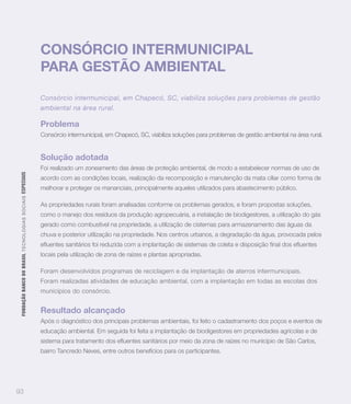 CONSÓRCIO INTERMUNICIPAL
                                                                   PARA GESTÃO AMBIENTAL

                                                                   Consórcio intermunicipal, em Chapecó, SC, viabiliza soluções para problemas de gestão
                                                                   ambiental na área rural.

                                                                   Problema
                                                                   Consórcio intermunicipal, em Chapecó, SC, viabiliza soluções para problemas de gestão ambiental na área rural.


                                                                   Solução adotada
                                                                   Foi realizado um zoneamento das áreas de proteção ambiental, de modo a estabelecer normas de uso de
 FUNDAÇÃO BANCO DO BRASIL TEC N O LO GIA S S O C IA IS ESPECIAIS




                                                                   acordo com as condições locais, realização da recomposição e manutenção da mata ciliar como forma de
                                                                   melhorar e proteger os mananciais, principalmente aqueles utilizados para abastecimento público.

                                                                   As propriedades rurais foram analisadas conforme os problemas gerados, e foram propostas soluções,
                                                                   como o manejo dos resíduos da produção agropecuária, a instalação de biodigestores, a utilização do gás
                                                                   gerado como combustível na propriedade, a utilização de cisternas para armazenamento das águas da
                                                                   chuva e posterior utilização na propriedade. Nos centros urbanos, a degradação da água, provocada pelos


                                                                   locais pela utilização de zona de raízes e plantas apropriadas.

                                                                   Foram desenvolvidos programas de reciclagem e da implantação de aterros intermunicipais.
                                                                   Foram realizadas atividades de educação ambiental, com a implantação em todas as escolas dos
                                                                   municípios do consórcio.


                                                                   Resultado alcançado
                                                                   Após o diagnóstico dos principais problemas ambientais, foi feito o cadastramento dos poços e eventos de
                                                                   educação ambiental. Em seguida foi feita a implantação de biodigestores em propriedades agrícolas e de


                                                                   bairro Tancredo Neves, entre outros benefícios para os participantes.




93
 