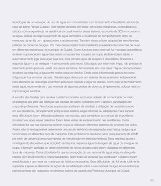 tecnologias de conservação do uso da água em comunidades com fornecimento intermitente: estudo de
caso do bairro Parque Cuiabá”. Este projeto consistia em testar, em outras residências, os resultados já
obtidos com a experiência na residência do casal inventor desse sistema: economia de 30% no consumo
de água, prática de reaproveitamento de água doméstica e mudanças de comportamento entre os
membros da família com quatro jovens e adolescentes. Também visava a fazer adaptações em diferentes
práticas de consumo de água. Por meio desse projeto foram instalados e avaliados dez sistemas de reuso
em diferentes residências no município de Cuiabá. Como funciona esse sistema? As máquinas automáticas
de lavar roupa recebem água duas vezes: uma para tirar a sujeira da roupa, ela bate com o sabão e
automaticamente joga essa água suja fora. Esta primeira água da lavagem é descartada. Somente a
segunda água – a do enxague – é armazenada para reuso. Esta água, por estar mais limpa, não precisa de
tratamento prévio para ser usada nos vasos sanitários. Armazenada em uma caixa d’água colocada abaixo
da altura da máquina, a água entra nesta caixa por declive. Desta caixa é bombeada para outra caixa


para abastecer as descargas e também para lavar calçada e regar as plantas. Como não se faz tratamento
desta água, recomenda-se o uso eventual de algumas pedras de cloro ou, simplesmente, colocar nela um
copo de água sanitária.

A escolha das famílias para receber o sistema consistiu em buscar adesão da comunidade por meio
de palestras aos pais das crianças das escolas do bairro, contando com o apoio e participação do
corpo de professores. Nem todas as pessoas aceitaram de imediato a utilização de um sistema novo
em sua residência, principalmente porque esse sistema exigia reformas ou adaptações. Para superar


do sistema e, após essas palestras, foram feitas visitas de esclarecimento nas residências. Outra


Assim, não foi ainda possível desenvolver um circuito eletrônico de separação automática da água que
funcionasse em diferentes tipos de máquinas. Este problema foi resolvido pelos pesquisadores da UFMT
por meio de parceria com uma empresa de manutenção em eletrodomésticos. Essa empresa apoia a
montagem do dispositivo, que, acoplado à máquina, separa a água da lavagem da água do enxague da
roupa, e também participa no desenvolvimento de novos circuitos para serem utilizados em diferentes


hábitos com envolvimento e responsabilidades. Nem todas as pessoas que receberam o sistema foram


superada. Espera-se dinamizar as ações de sensibilização sobre o uso racional da água nos eventos que
periodicamente são realizados em diversos bairros da capital pela Prefeitura Municipal de Cuiabá.


                                                                                                           96
 