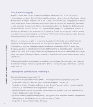 Resultado alcançado
                                                                   A prática passou a ser difundida pela Companhia de Saneamento da Capital (Sanecap) e
                                                                   incorporada ao projeto do Setor de Lideranças Comunitárias sobre o reuso de efluentes de estação
                                                                   de tratamento de esgoto do bairro CPA III, em Cuiabá. Como insumo para a irrigação de mudas do
                                                                   viveiro e criação de peixes, essa prática minimiza o consumo de água nas residências e expande-
                                                                   se para a estação de tratamento. Assim, moradores desse bairro e a Companhia de Saneamento
                                                                   tentam cuidar dos recursos hídricos. Essa prática também integrou os programas de mutirões e
                                                                   o Programa da Prefeitura em Movimento da Prefeitura de Cuiabá em vários anos, que acontecia a
                                                                   cada dois meses, quando todas as secretarias da Prefeitura se transferiam para um polo da cidade
                                                                   e realizavam oficinas de uso racional da água.



                                                                   Prêmio de Tecnologia Social da Fundação BB, e divulgado na agenda do Ministério das Relações
                                                                   Exteriores como “uma das principais inovações tecnológicas brasileiras em 2005”. Graças a essa
 FUNDAÇÃO BANCO DO BRASIL TEC N O LO GIA S S O C IA IS ESPECIAIS




                                                                   divulgação, a prática foi adotada pela Companhia de Saneamento da Capital (Sanecap) e Secretaria da
                                                                   Prefeitura de Cuiabá, que divulga o sistema nas regiões periféricas da cidade, conclamando a população
                                                                   a fazer uso racional de água e combater o desperdício, fazendo seminários e demonstrando essa prática
                                                                   pelo kit reuso.

                                                                   Esta tecnologia social foi implementada nas seguintes cidades: Cuiabá (Mato Grosso), a partir de janeiro
                                                                   de 2005; Rondonópolis (Mato Grosso); Sobradinho (Distrito Federal); e Caçapava (São Paulo), a partir de
                                                                   janeiro de 2006.


                                                                   Instituições parceiras na tecnologia

                                                                   São instituições que participam desta TS:
                                                                    Universidade Federal de Mato Grosso (UFMT) – entidade proponente de projetos de pesquisa e
                                                                     instituição-âncora com professores e estudantes pesquisadores do tema água.
                                                                    Fundação de Amparo à Pesquisa do Estado de Mato Grosso (Fapemat) – apoio à pesquisa realizada
                                                                     (2004 a 2006) para instalação e divulgação dessa prática.
                                                                    Gelar Pronto Serviço – apoio na montagem de dispositivo que, acoplado à máquina, separa água da
                                                                     lavagem da água do enxague da roupa.
                                                                    Secretaria Estadual de Meio ambiente (Sema) – realização anual de seminários estaduais sobre recursos
                                                                     hídricos para dar visibilidade às práticas do uso da água no Estado.
                                                                    Companhia de Saneamento de Cuiabá (Sanecap).
97
 