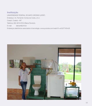 Instituição
UNIVERSIDADE FEDERAL DE MATO GROSSO (UFMT)
Endereço: Av. Fernando Correa da Costa, s/n.o
Coxipó, Cuiabá – MT
Telefone: (65) 3615-8722 (Eliana Rondon).
E-mail:     elianar@ufmt.br
Endereços eletrônicos associados à tecnologia: www.youtube.com/watch?v=eYJXT1V5nU8




                                                                                     98
 