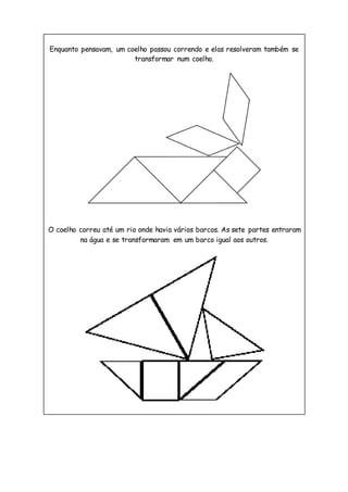 Enquanto pensavam, um coelho passou correndo e elas resolveram também se
transformar num coelho.
O coelho correu até um rio onde havia vários barcos. As sete partes entraram
na água e se transformaram em um barco igual aos outros.
 