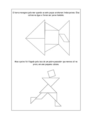 O barco navegava pelo mar quando as sete peças avistaram lindos peixes. Elas
caíram na água e foram ser peixe também.
Mas o peixe foi fisgado pela isca de um pobre pescador que morava ali na
praia, em uma pequena cabana.
 