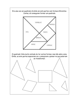 Era uma vez um quadrado dividido em sete partes com formas diferentes.
Juntas, só conseguiam formar um quadrado.
O quadrado tinha muita vontade de ter outras formas, mas não sabia como.
Então, as sete partes separaram-se e começaram a pensar no que poderiam
se transformar.
 