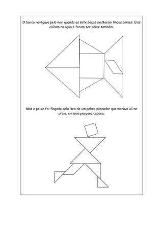 O barco navegava pelo mar quando as sete peças avistaram lindos peixes. Elas
caíram na água e foram ser peixe também.
Mas o peixe foi fisgado pela isca de um pobre pescador que morava ali na
praia, em uma pequena cabana.
 