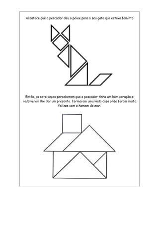 Acontece que o pescador deu o peixe para o seu gato que estava faminto
Então, as sete peças perceberam que o pescador tinha um bom coração e
resolveram lhe dar um presente. Formaram uma linda casa onde foram muito
felizes com o homem do mar.
 