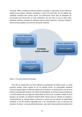 10
Fairclough, 1995). A amplitude social que conferem a propostas ou argumentos torna-os altamente
apelativos para políticos, activistas, empresários e outros. Por essa razão, há uma batalha pela
visibilidade mediática entre actores sociais, que desenvolvem vários tipos de estratégias de
comunicação para promoverem as suas perspectivas. De que forma é que as ideias sobre
alterações climáticas avançadas por diferentes actores sociais influenciam o discurso mediático?
Esta é uma das questões a que este livro vai procurar responder.
Figura 1. O circuito social da comunicação.
Para além de reproduzirem (de forma selectiva) as perspectivas de actores sociais, os media
produzem também modos originais de ver as questões sociais. As organizações mediáticas
funcionam segundo lógicas e dinâmicas próprias que condicionam, necessariamente, a sua forma de
cobertura das alterações climáticas. Os critérios de noticiabilidade, as normas e culturas profissionais,
e a política editorial de cada órgão têm repercussões na forma como a questão é tratada tal como
apontado, por exemplo, por Boykoff & Boykoff (2004). Devem ainda ser referidas as pressões e
condicionamentos de natureza política, económica e cultural que são externos às organizações
mediáticas e que têm também implicações para o seu funcionamento e para os discursos que
produzem. Os media – e as suas práticas discursivas – são, assim, tanto produtores de sentido como
Culturas institucionais
Discurso e estratégias
de comunicação de
actores sociais
Culturas organizacionais
Discurso mediático
Culturas de vida
Representações
sociais
Contexto
sócio-cultural
 