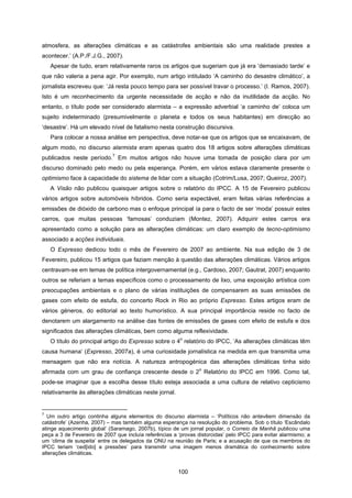 100
atmosfera, as alterações climáticas e as catástrofes ambientais são uma realidade prestes a
acontecer.’ (A.P./F.J.G., 2007).
Apesar de tudo, eram relativamente raros os artigos que sugeriam que já era ‘demasiado tarde’ e
que não valeria a pena agir. Por exemplo, num artigo intitulado ‘A caminho do desastre climático’, a
jornalista escreveu que: ‘Já resta pouco tempo para ser possível travar o processo.’ (I. Ramos, 2007).
Isto é um reconhecimento da urgente necessidade de acção e não da inutilidade da acção. No
entanto, o título pode ser considerado alarmista – a expressão adverbial ‘a caminho de’ coloca um
sujeito indeterminado (presumivelmente o planeta e todos os seus habitantes) em direcção ao
‘desastre’. Há um elevado nível de fatalismo nesta construção discursiva.
Para colocar a nossa análise em perspectiva, deve notar-se que os artigos que se encaixavam, de
algum modo, no discurso alarmista eram apenas quatro dos 18 artigos sobre alterações climáticas
publicados neste período.
7
Em muitos artigos não houve uma tomada de posição clara por um
discurso dominado pelo medo ou pela esperança. Porém, em vários estava claramente presente o
optimismo face à capacidade do sistema de lidar com a situação (Cotrim/Lusa, 2007; Queiroz, 2007).
A Visão não publicou quaisquer artigos sobre o relatório do IPCC. A 15 de Fevereiro publicou
vários artigos sobre automóveis híbridos. Como seria expectável, eram feitas várias referências a
emissões de dióxido de carbono mas o enfoque principal ía para o facto de ser ‘moda’ possuir estes
carros, que muitas pessoas ‘famosas’ conduziam (Montez, 2007). Adquirir estes carros era
apresentado como a solução para as alterações climáticas: um claro exemplo de tecno-optimismo
associado a acções individuais.
O Expresso dedicou todo o mês de Fevereiro de 2007 ao ambiente. Na sua edição de 3 de
Fevereiro, publicou 15 artigos que faziam menção à questão das alterações climáticas. Vários artigos
centravam-se em temas de política intergovernamental (e.g., Cardoso, 2007; Gautrat, 2007) enquanto
outros se referiam a temas específicos como o processamento de lixo, uma exposição artística com
preocupações ambientais e o plano de várias instituições de compensarem as suas emissões de
gases com efeito de estufa, do concerto Rock in Rio ao próprio Expresso. Estes artigos eram de
vários géneros, do editorial ao texto humorístico. A sua principal importância reside no facto de
denotarem um alargamento na análise das fontes de emissões de gases com efeito de estufa e dos
significados das alterações climáticas, bem como alguma reflexividade.
O título do principal artigo do Expresso sobre o 4
o
relatório do IPCC, ‘As alterações climáticas têm
causa humana’ (Expresso, 2007a), é uma curiosidade jornalística na medida em que transmitia uma
mensagem que não era notícia. A natureza antropogénica das alterações climáticas tinha sido
afirmada com um grau de confiança crescente desde o 2
o
Relatório do IPCC em 1996. Como tal,
pode-se imaginar que a escolha desse título esteja associada a uma cultura de relativo cepticismo
relativamente às alterações climáticas neste jornal.
7
Um outro artigo continha alguns elementos do discurso alarmista – ‘Políticos não antevêem dimensão da
catástrofe’ (Azenha, 2007) – mas também alguma esperança na resolução do problema. Sob o título ‘Escândalo
atinge aquecimento global’ (Saramago, 2007b), típico de um jornal popular, o Correio da Manhã publicou uma
peça a 3 de Fevereiro de 2007 que incluía referências a ‘provas distorcidas’ pelo IPCC para evitar alarmismo; a
um ‘clima de suspeita’ entre os delegados da ONU na reunião de Paris; e a acusação de que os membros do
IPCC teriam ‘ced[ido] a pressões’ para transmitir uma imagem menos dramática do conhecimento sobre
alterações climáticas.
 